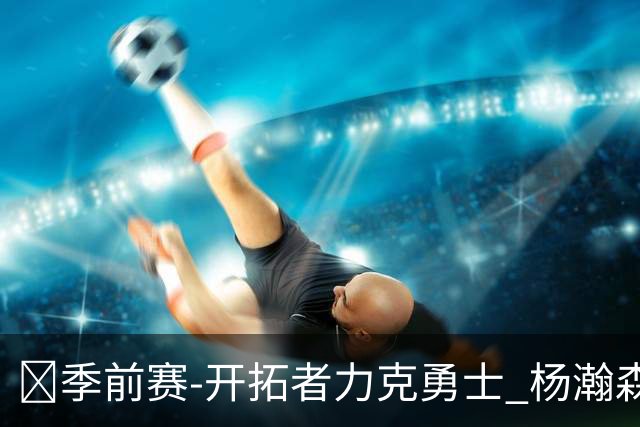 🏀季前赛-开拓者力克勇士 杨瀚森6分1板3助1断 利拉德15分